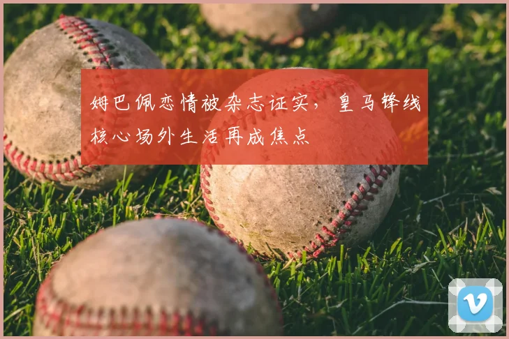 姆巴佩恋情被杂志证实，皇马锋线核心场外生活再成焦点