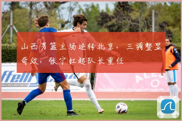 山西男篮主场逆转北京，三调整显奇效，张宁扛起队长重任
