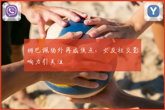 姆巴佩场外再成焦点，女友社交影响力引关注