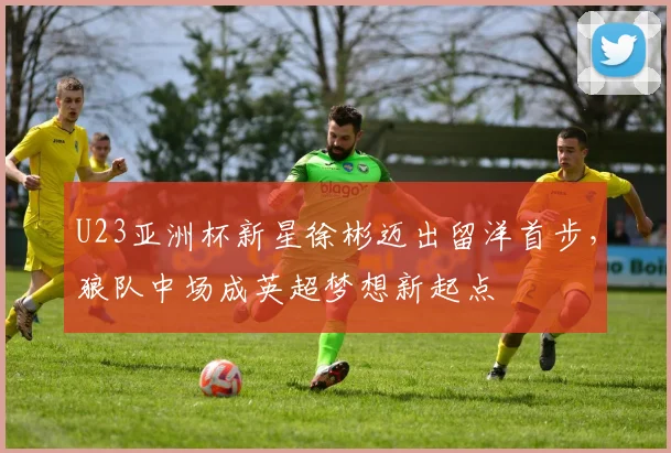 U23亚洲杯新星徐彬迈出留洋首步，狼队中场成英超梦想新起点