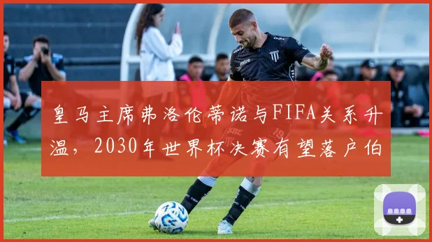 皇马主席弗洛伦蒂诺与FIFA关系升温，2030年世界杯决赛有望落户伯纳乌