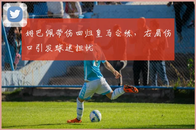 姆巴佩带伤回归皇马合练，右眉伤口引发球迷担忧