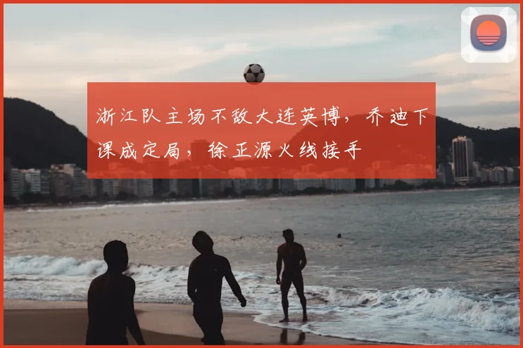 浙江队主场不敌大连英博，乔迪下课成定局，徐正源火线接手