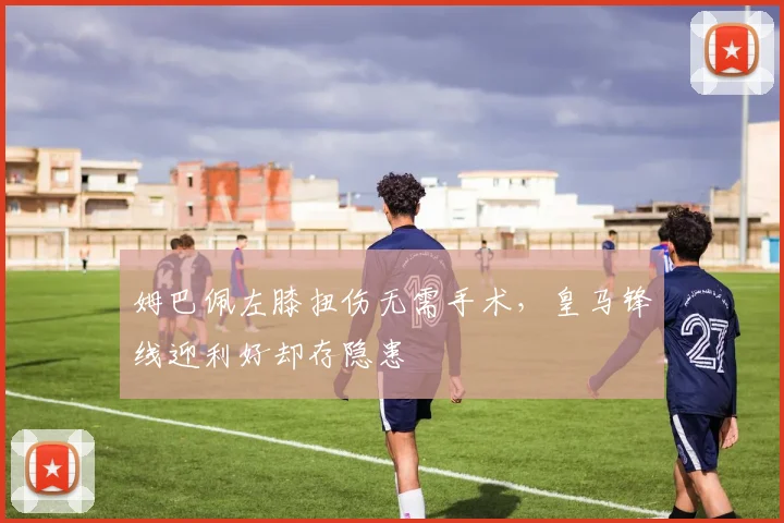 姆巴佩左膝扭伤无需手术，皇马锋线迎利好却存隐患