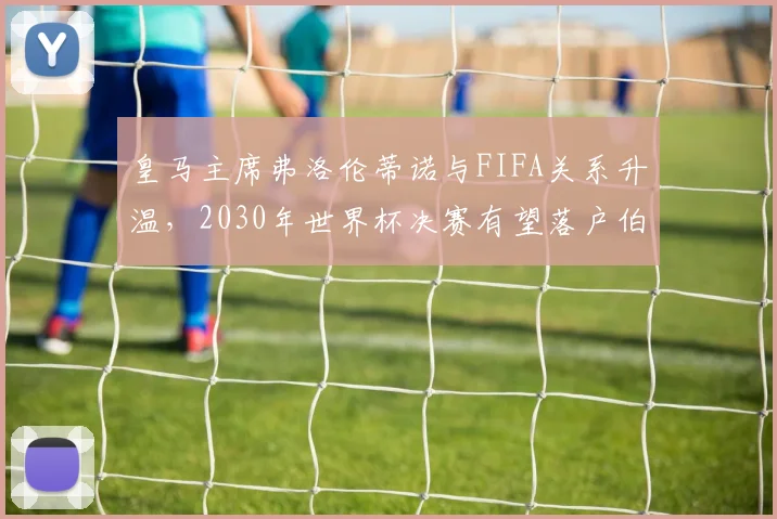 皇马主席弗洛伦蒂诺与FIFA关系升温，2030年世界杯决赛有望落户伯纳乌