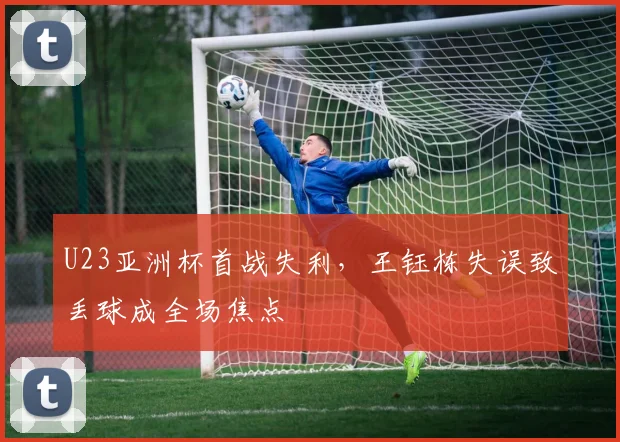 U23亚洲杯首战失利，王钰栋失误致丢球成全场焦点
