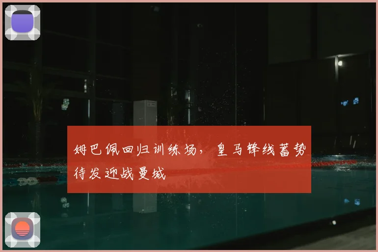 姆巴佩回归训练场，皇马锋线蓄势待发迎战曼城