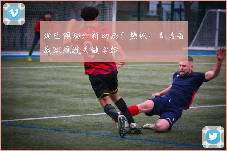 姆巴佩场外新动态引热议，皇马备战欧冠迎关键考验