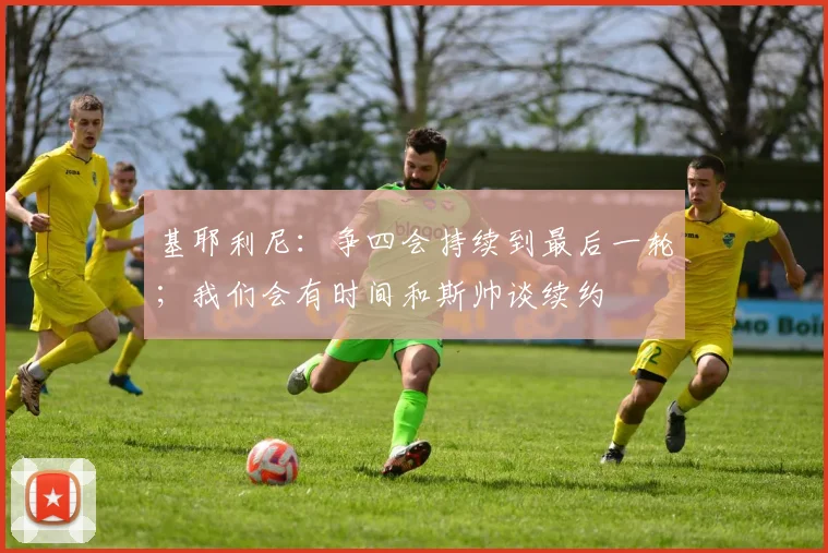 基耶利尼：争四会持续到最后一轮；我们会有时间和斯帅谈续约