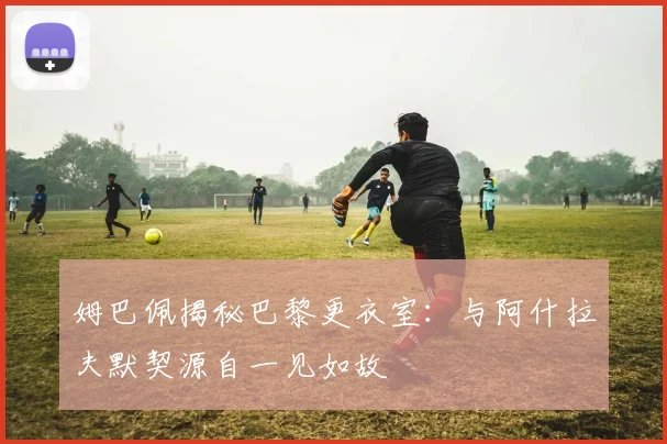 姆巴佩揭秘巴黎更衣室：与阿什拉夫默契源自一见如故