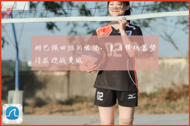 姆巴佩回归训练场，皇马锋线蓄势待发迎战曼城