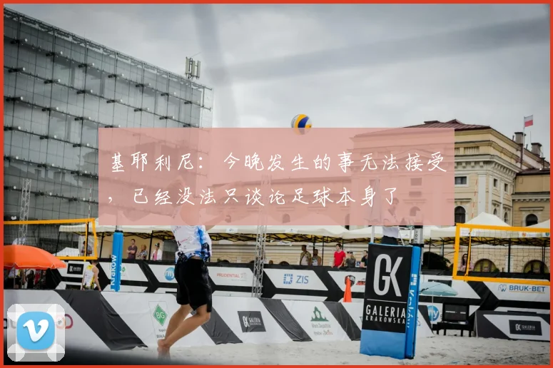 基耶利尼：今晚发生的事无法接受，已经没法只谈论足球本身了