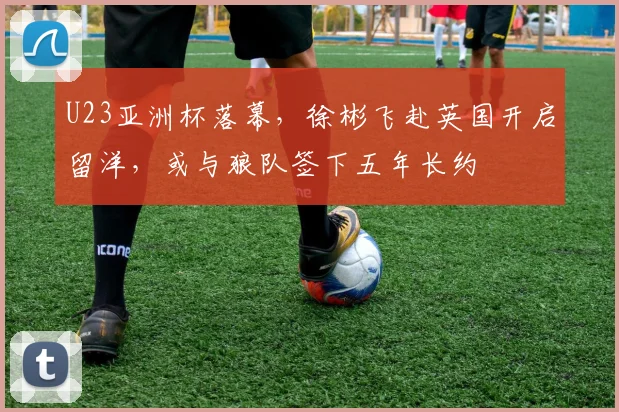 U23亚洲杯落幕，徐彬飞赴英国开启留洋，或与狼队签下五年长约