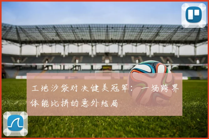 工地沙袋对决健美冠军：一场跨界体能比拼的意外结局
