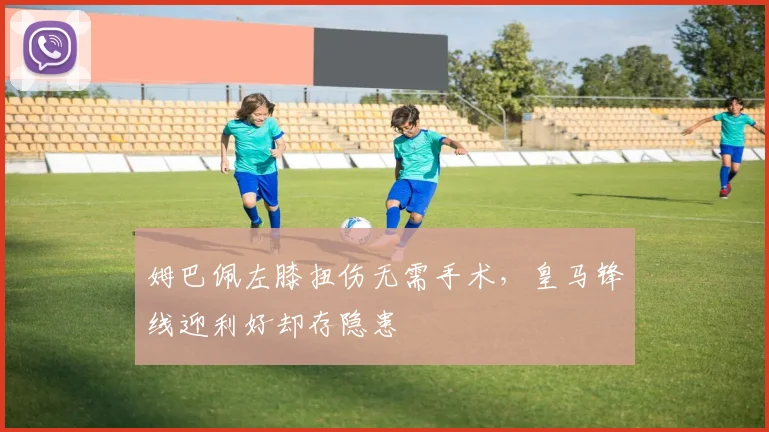 姆巴佩左膝扭伤无需手术，皇马锋线迎利好却存隐患