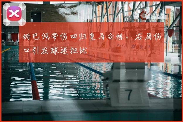 姆巴佩带伤回归皇马合练，右眉伤口引发球迷担忧
