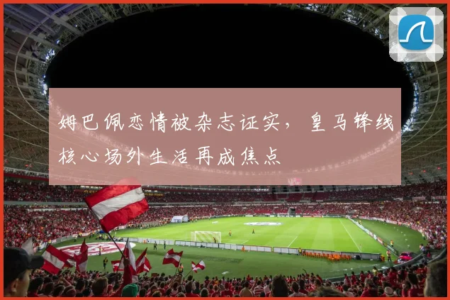 姆巴佩恋情被杂志证实，皇马锋线核心场外生活再成焦点