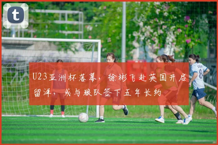 U23亚洲杯落幕，徐彬飞赴英国开启留洋，或与狼队签下五年长约